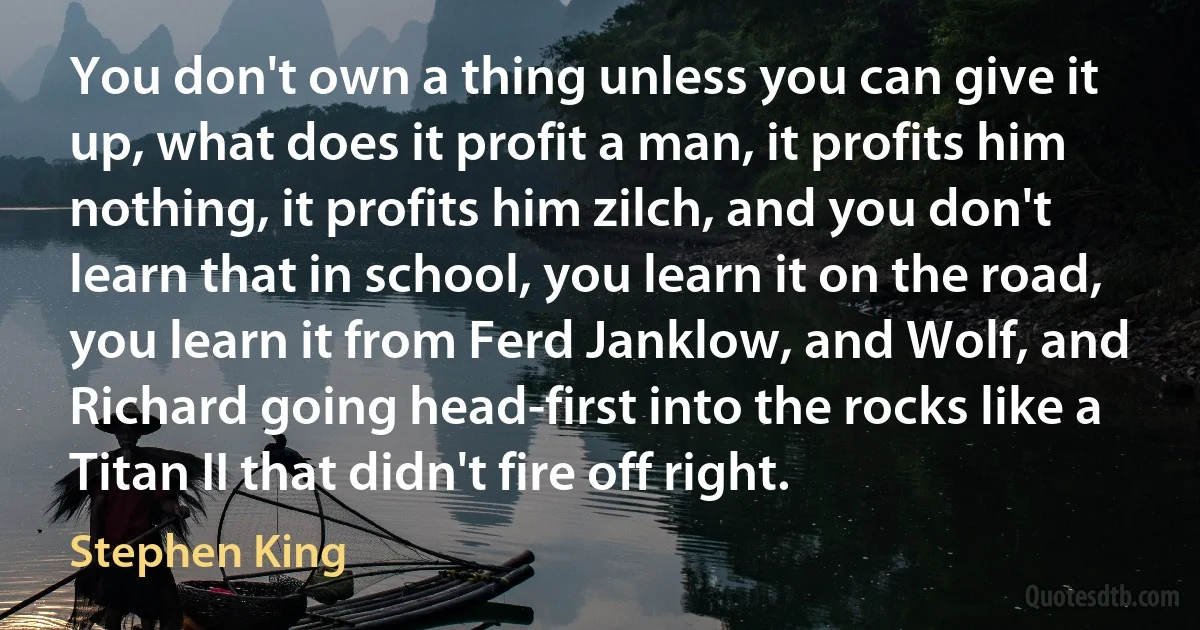 You don't own a thing unless you can give it up, what does it profit a man, it profits him nothing, it profits him zilch, and you don't learn that in school, you learn it on the road, you learn it from Ferd Janklow, and Wolf, and Richard going head-first into the rocks like a Titan II that didn't fire off right. (Stephen King)