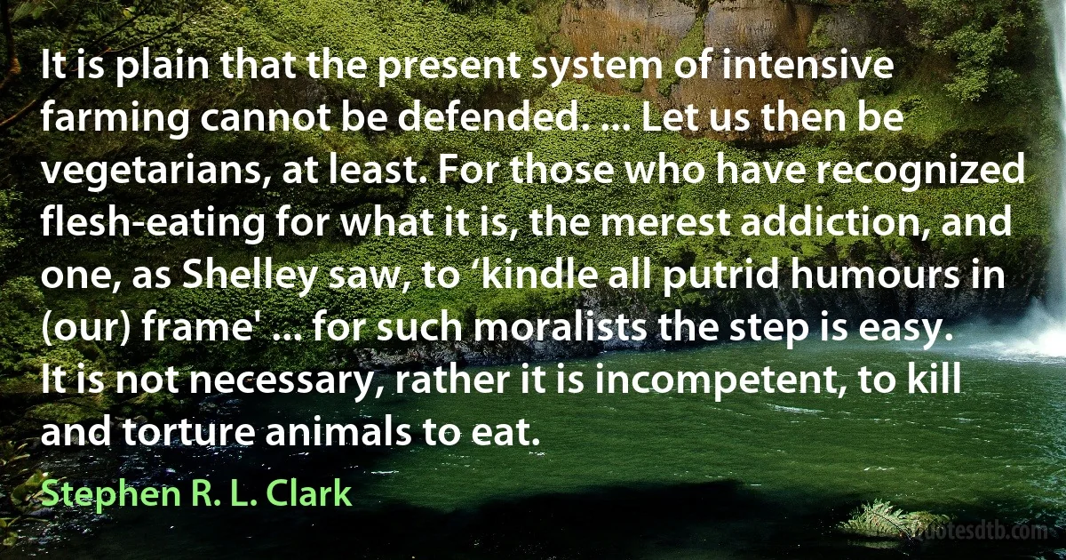 It is plain that the present system of intensive farming cannot be defended. ... Let us then be vegetarians, at least. For those who have recognized flesh-eating for what it is, the merest addiction, and one, as Shelley saw, to ‘kindle all putrid humours in (our) frame' ... for such moralists the step is easy. It is not necessary, rather it is incompetent, to kill and torture animals to eat. (Stephen R. L. Clark)