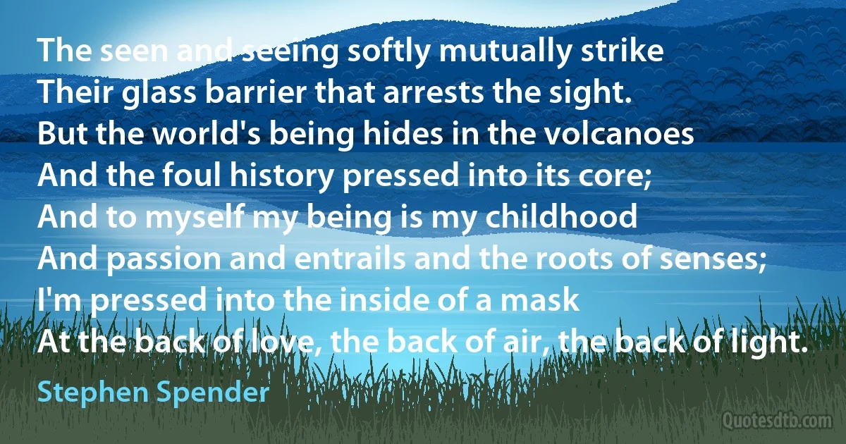 The seen and seeing softly mutually strike
Their glass barrier that arrests the sight.
But the world's being hides in the volcanoes
And the foul history pressed into its core;
And to myself my being is my childhood
And passion and entrails and the roots of senses;
I'm pressed into the inside of a mask
At the back of love, the back of air, the back of light. (Stephen Spender)