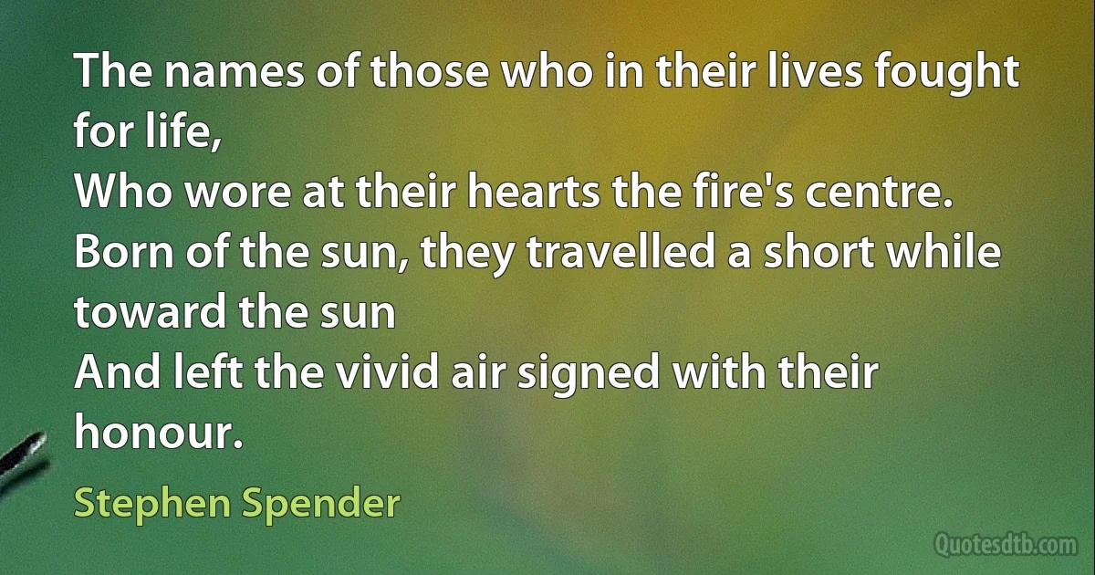 The names of those who in their lives fought for life,
Who wore at their hearts the fire's centre.
Born of the sun, they travelled a short while toward the sun
And left the vivid air signed with their honour. (Stephen Spender)