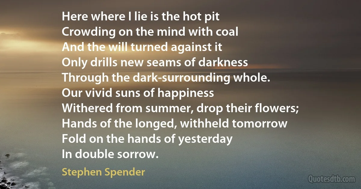 Here where I lie is the hot pit
Crowding on the mind with coal
And the will turned against it
Only drills new seams of darkness
Through the dark-surrounding whole.
Our vivid suns of happiness
Withered from summer, drop their flowers;
Hands of the longed, withheld tomorrow
Fold on the hands of yesterday
In double sorrow. (Stephen Spender)