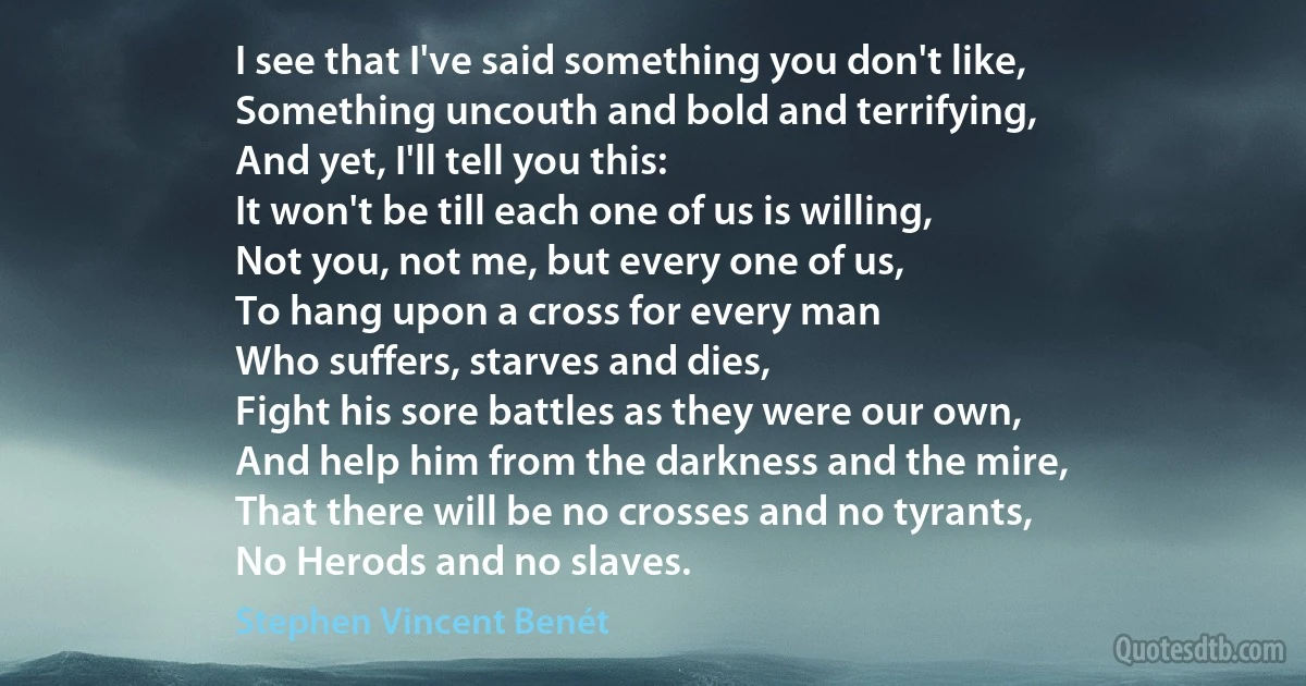 I see that I've said something you don't like,
Something uncouth and bold and terrifying,
And yet, I'll tell you this:
It won't be till each one of us is willing,
Not you, not me, but every one of us,
To hang upon a cross for every man
Who suffers, starves and dies,
Fight his sore battles as they were our own,
And help him from the darkness and the mire,
That there will be no crosses and no tyrants,
No Herods and no slaves. (Stephen Vincent Benét)