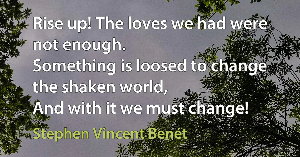 Rise up! The loves we had were not enough.
Something is loosed to change the shaken world,
And with it we must change! (Stephen Vincent Benét)