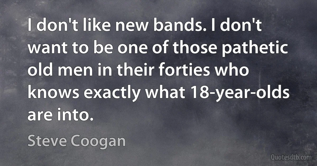 I don't like new bands. I don't want to be one of those pathetic old men in their forties who knows exactly what 18-year-olds are into. (Steve Coogan)