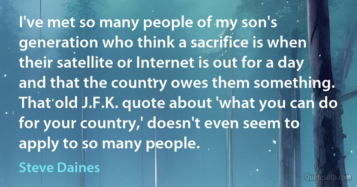 I've met so many people of my son's generation who think a sacrifice is when their satellite or Internet is out for a day and that the country owes them something. That old J.F.K. quote about 'what you can do for your country,' doesn't even seem to apply to so many people. (Steve Daines)