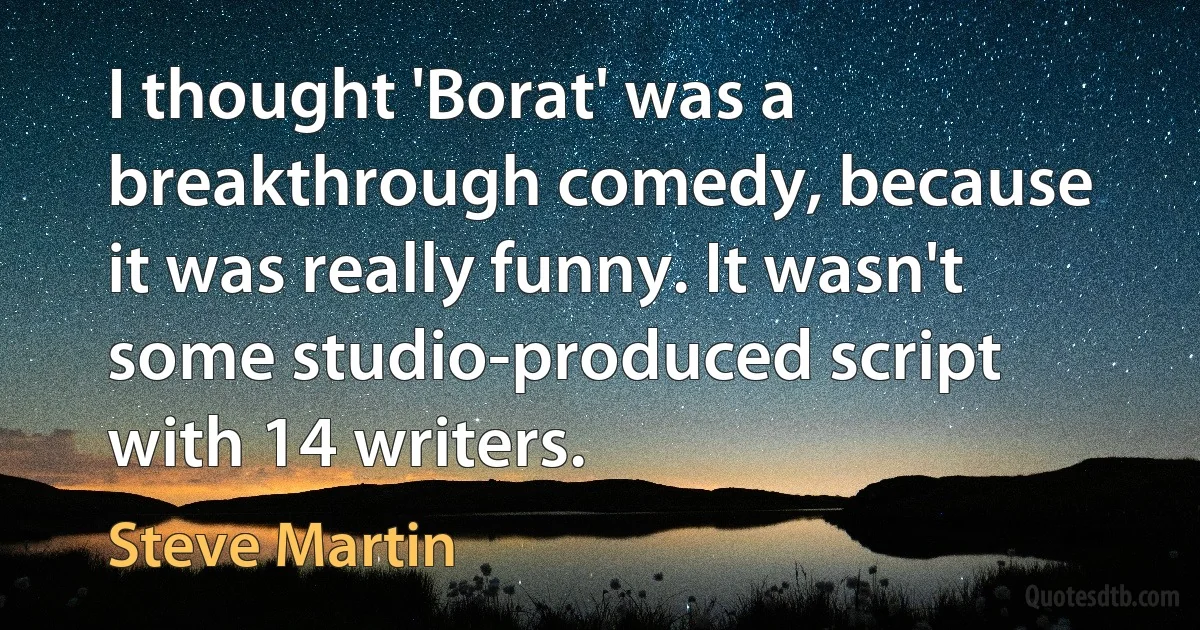 I thought 'Borat' was a breakthrough comedy, because it was really funny. It wasn't some studio-produced script with 14 writers. (Steve Martin)