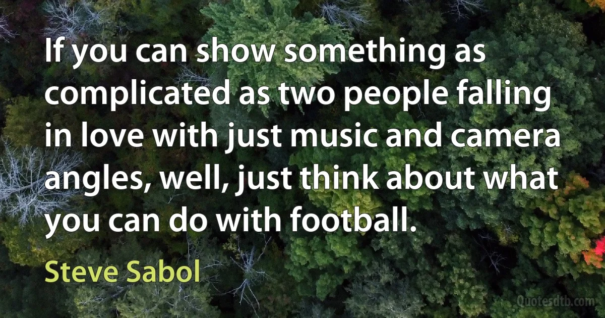 If you can show something as complicated as two people falling in love with just music and camera angles, well, just think about what you can do with football. (Steve Sabol)