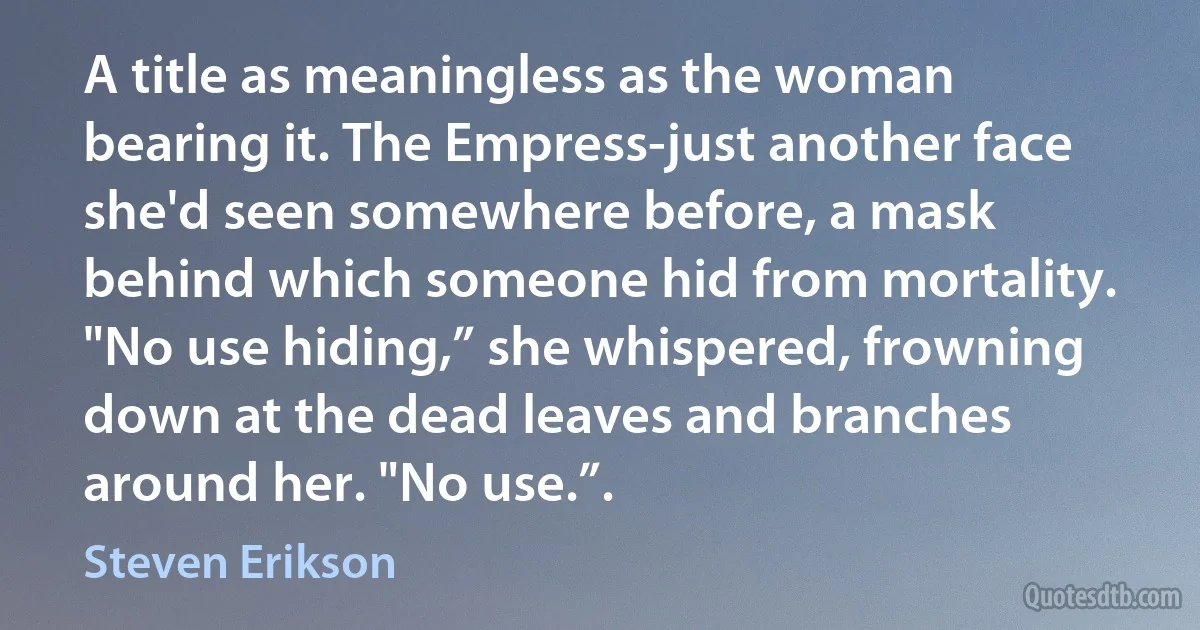 A title as meaningless as the woman bearing it. The Empress-just another face she'd seen somewhere before, a mask behind which someone hid from mortality.
"No use hiding,” she whispered, frowning down at the dead leaves and branches around her. "No use.”. (Steven Erikson)