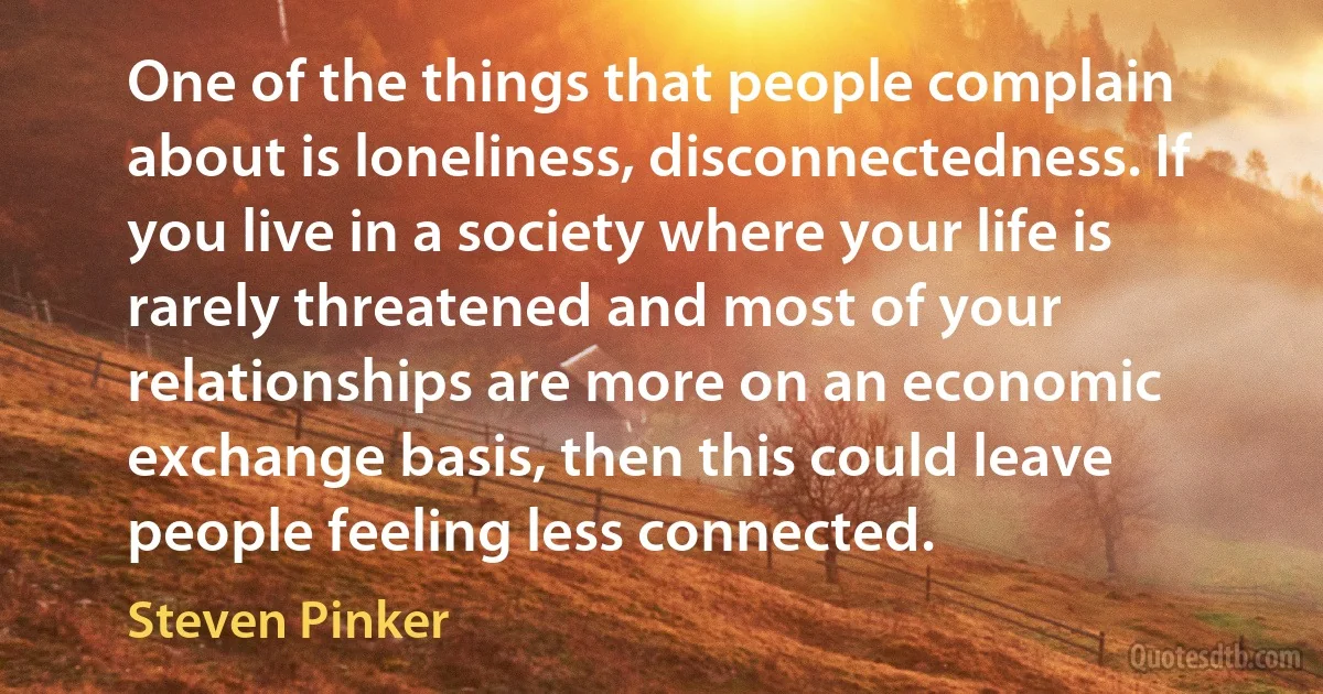 One of the things that people complain about is loneliness, disconnectedness. If you live in a society where your life is rarely threatened and most of your relationships are more on an economic exchange basis, then this could leave people feeling less connected. (Steven Pinker)