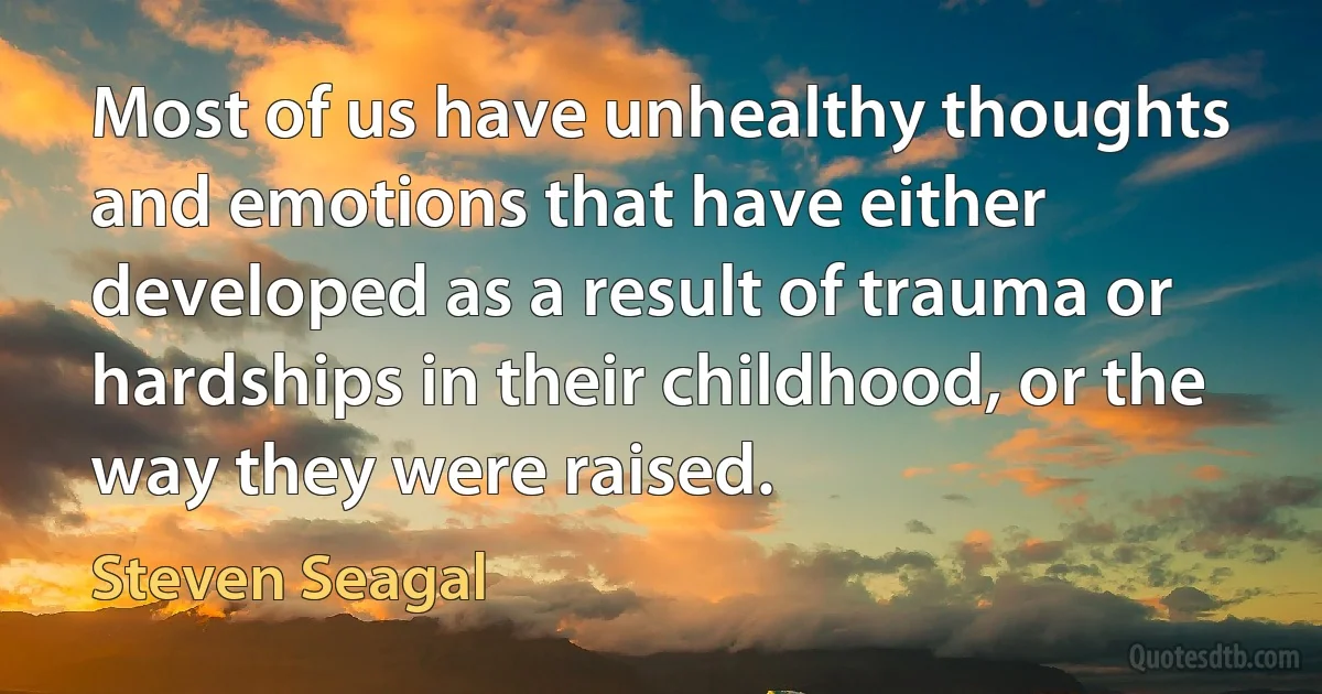 Most of us have unhealthy thoughts and emotions that have either developed as a result of trauma or hardships in their childhood, or the way they were raised. (Steven Seagal)