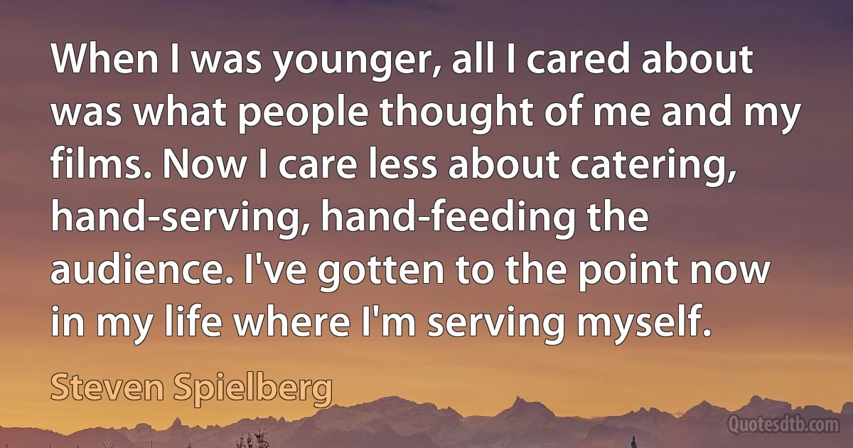 When I was younger, all I cared about was what people thought of me and my films. Now I care less about catering, hand-serving, hand-feeding the audience. I've gotten to the point now in my life where I'm serving myself. (Steven Spielberg)