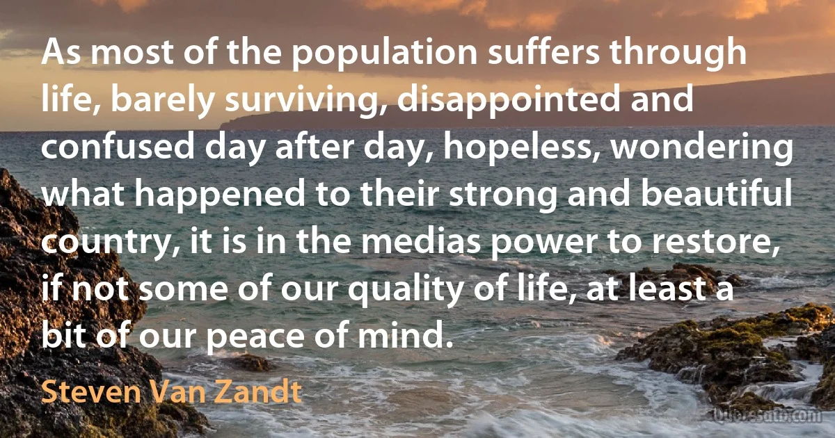 As most of the population suffers through life, barely surviving, disappointed and confused day after day, hopeless, wondering what happened to their strong and beautiful country, it is in the medias power to restore, if not some of our quality of life, at least a bit of our peace of mind. (Steven Van Zandt)