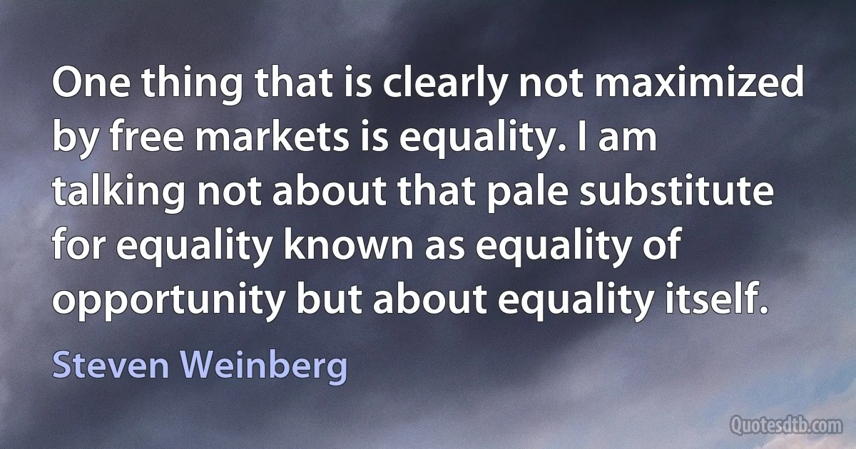 One thing that is clearly not maximized by free markets is equality. I am talking not about that pale substitute for equality known as equality of opportunity but about equality itself. (Steven Weinberg)