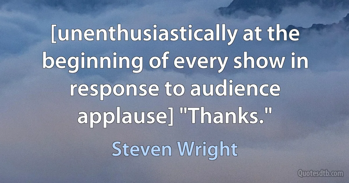 [unenthusiastically at the beginning of every show in response to audience applause] "Thanks." (Steven Wright)