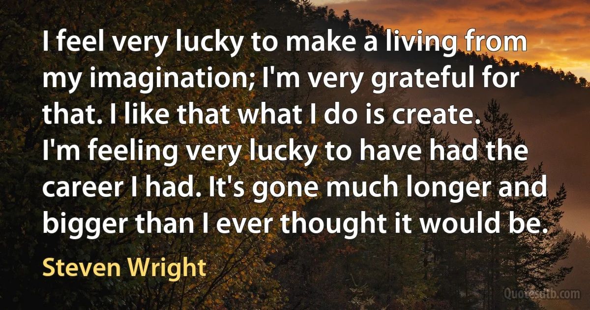 I feel very lucky to make a living from my imagination; I'm very grateful for that. I like that what I do is create. I'm feeling very lucky to have had the career I had. It's gone much longer and bigger than I ever thought it would be. (Steven Wright)