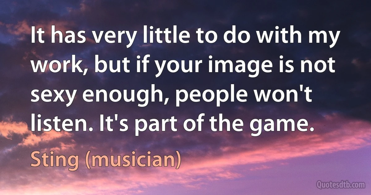 It has very little to do with my work, but if your image is not sexy enough, people won't listen. It's part of the game. (Sting (musician))