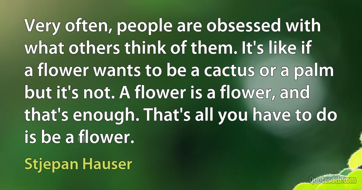 Very often, people are obsessed with what others think of them. It's like if a flower wants to be a cactus or a palm but it's not. A flower is a flower, and that's enough. That's all you have to do is be a flower. (Stjepan Hauser)