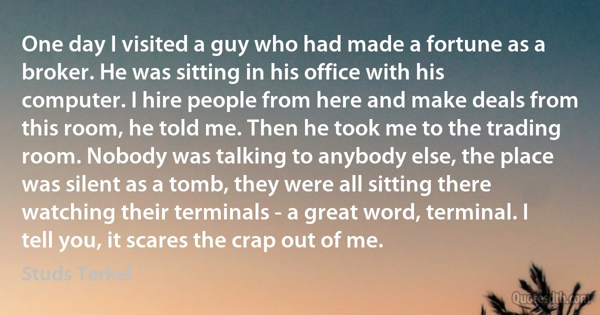 One day I visited a guy who had made a fortune as a broker. He was sitting in his office with his computer. I hire people from here and make deals from this room, he told me. Then he took me to the trading room. Nobody was talking to anybody else, the place was silent as a tomb, they were all sitting there watching their terminals - a great word, terminal. I tell you, it scares the crap out of me. (Studs Terkel)