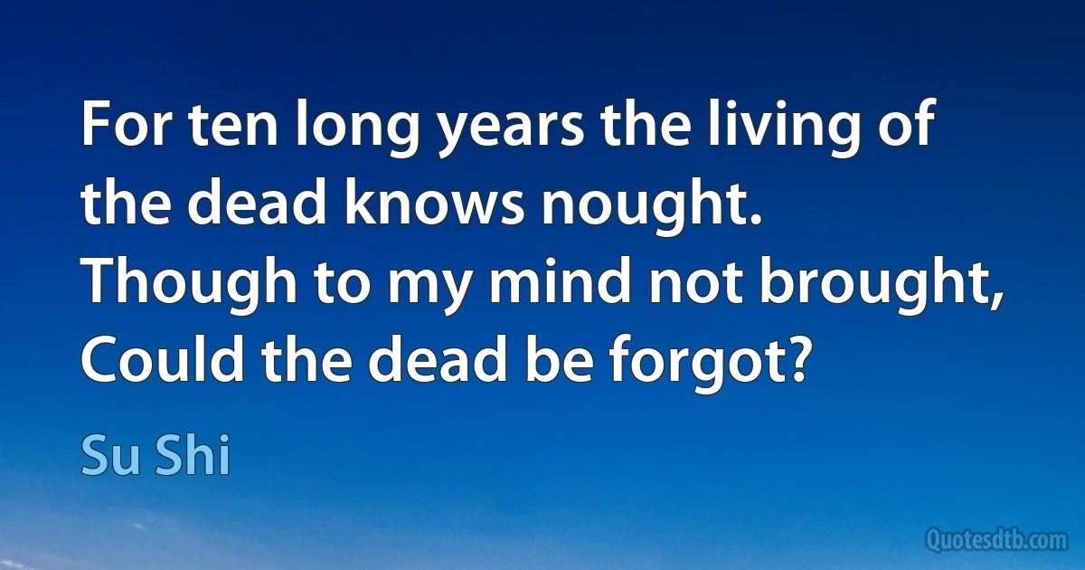 For ten long years the living of the dead knows nought.
Though to my mind not brought,
Could the dead be forgot? (Su Shi)