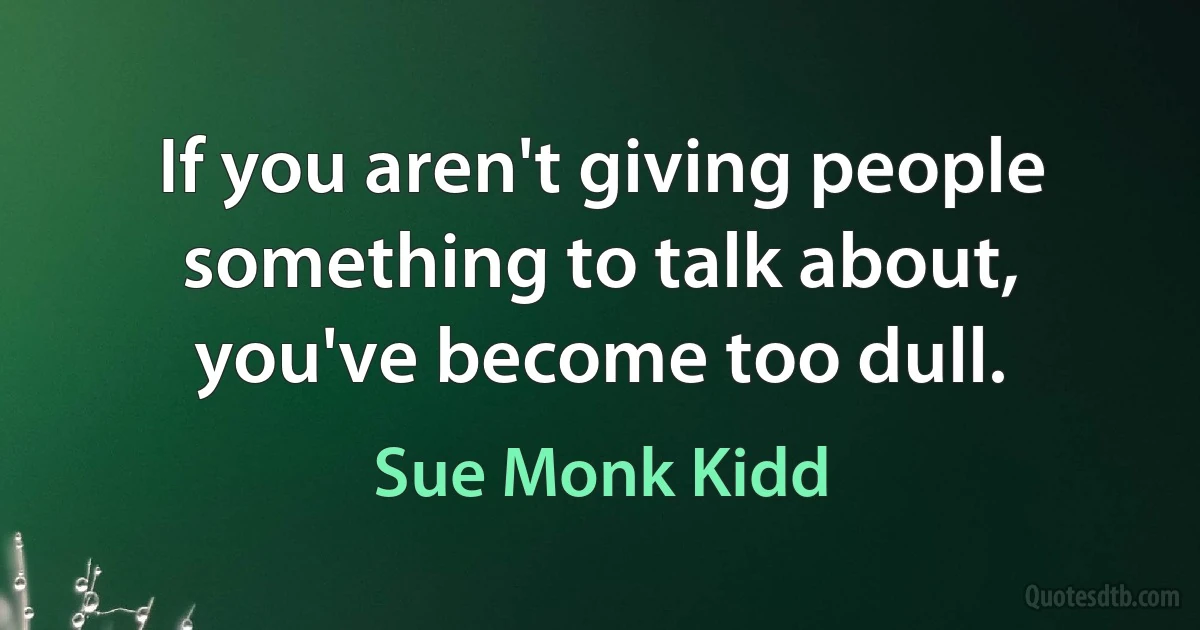 If you aren't giving people something to talk about, you've become too dull. (Sue Monk Kidd)