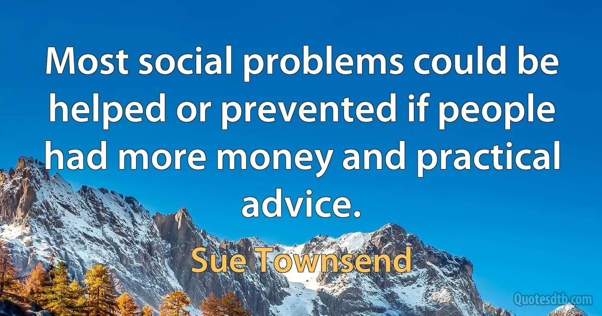 Most social problems could be helped or prevented if people had more money and practical advice. (Sue Townsend)