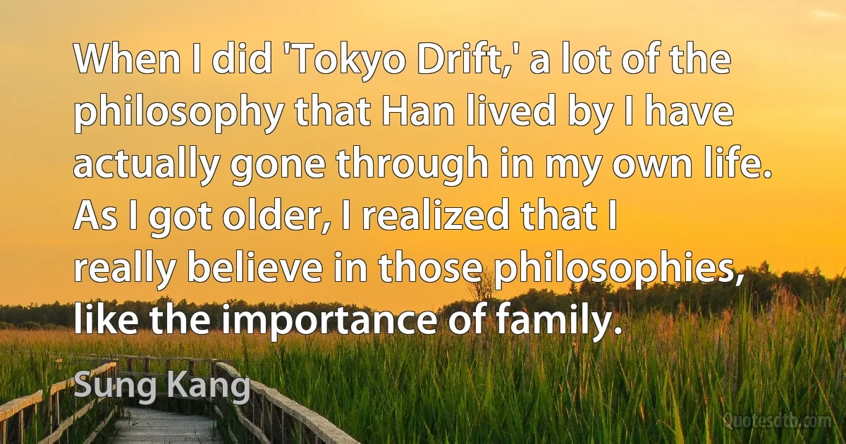 When I did 'Tokyo Drift,' a lot of the philosophy that Han lived by I have actually gone through in my own life. As I got older, I realized that I really believe in those philosophies, like the importance of family. (Sung Kang)