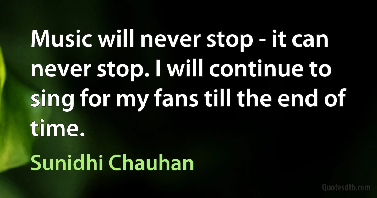 Music will never stop - it can never stop. I will continue to sing for my fans till the end of time. (Sunidhi Chauhan)