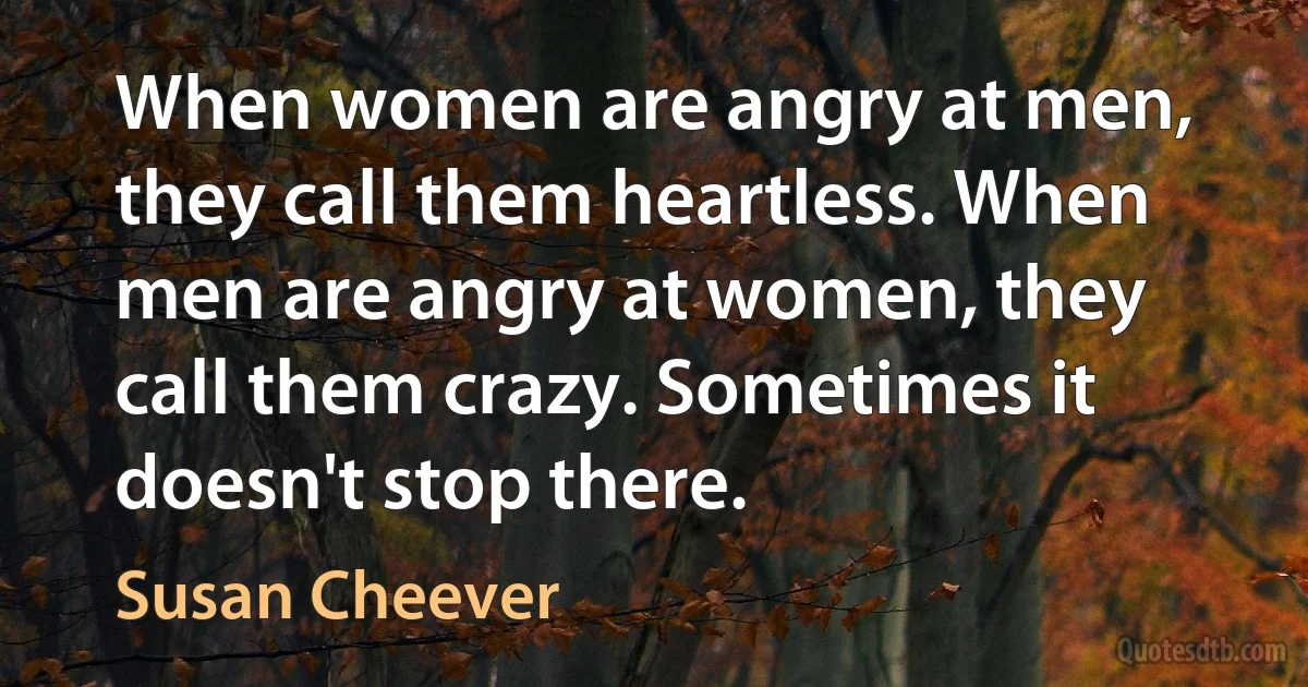 When women are angry at men, they call them heartless. When men are angry at women, they call them crazy. Sometimes it doesn't stop there. (Susan Cheever)