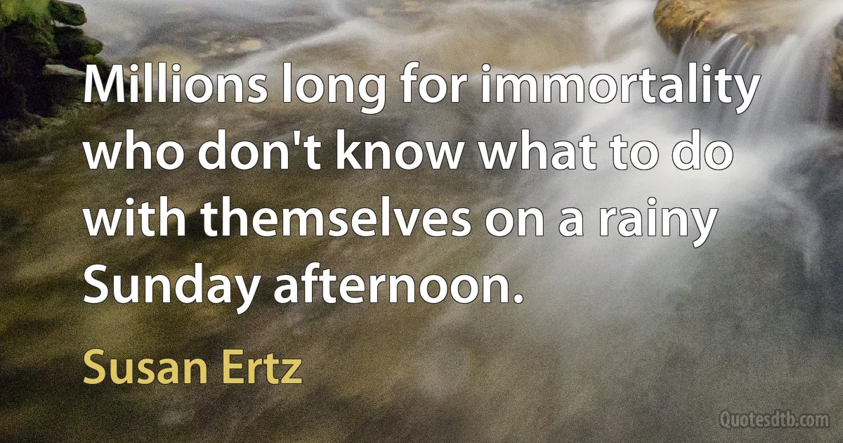 Millions long for immortality who don't know what to do with themselves on a rainy Sunday afternoon. (Susan Ertz)