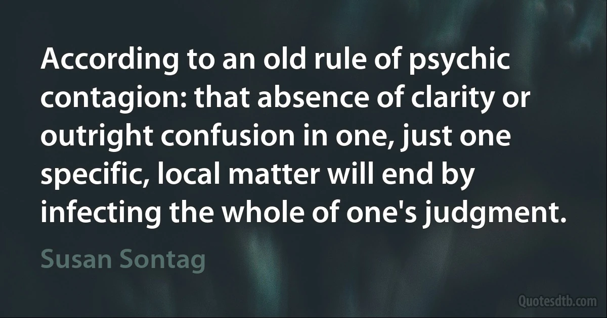 According to an old rule of psychic contagion: that absence of clarity or outright confusion in one, just one specific, local matter will end by infecting the whole of one's judgment. (Susan Sontag)