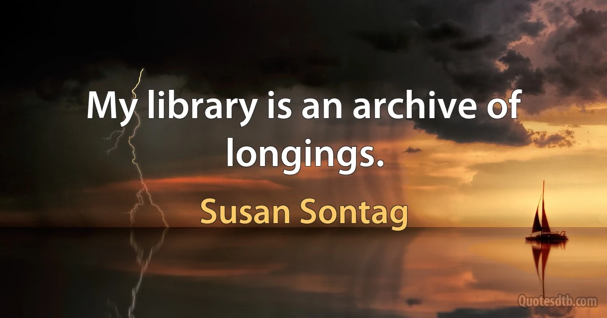 My library is an archive of longings. (Susan Sontag)