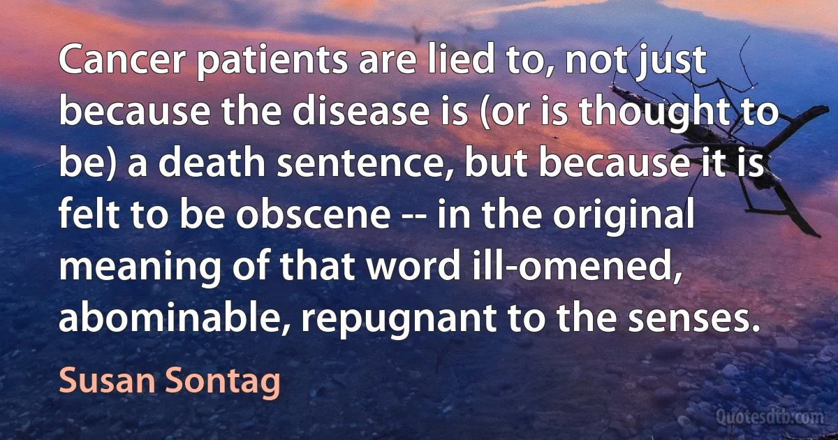 Cancer patients are lied to, not just because the disease is (or is thought to be) a death sentence, but because it is felt to be obscene -- in the original meaning of that word ill-omened, abominable, repugnant to the senses. (Susan Sontag)