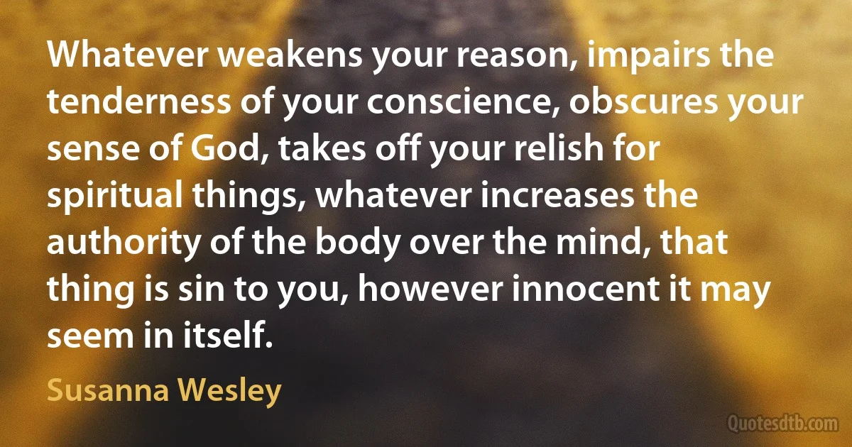 Whatever weakens your reason, impairs the tenderness of your conscience, obscures your sense of God, takes off your relish for spiritual things, whatever increases the authority of the body over the mind, that thing is sin to you, however innocent it may seem in itself. (Susanna Wesley)