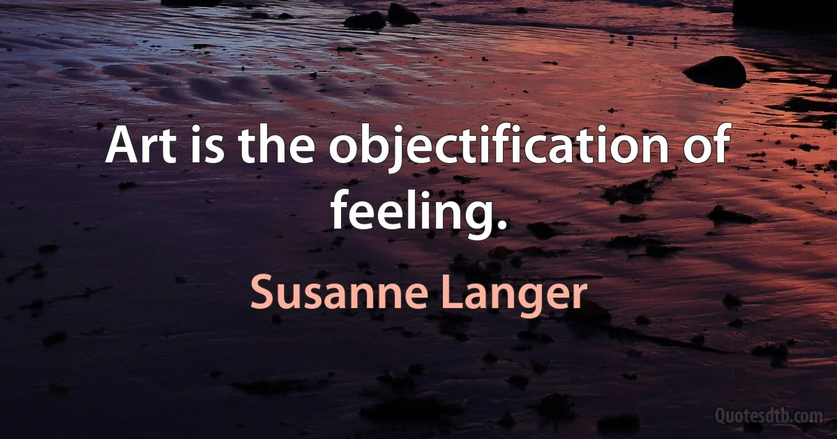 Art is the objectification of feeling. (Susanne Langer)