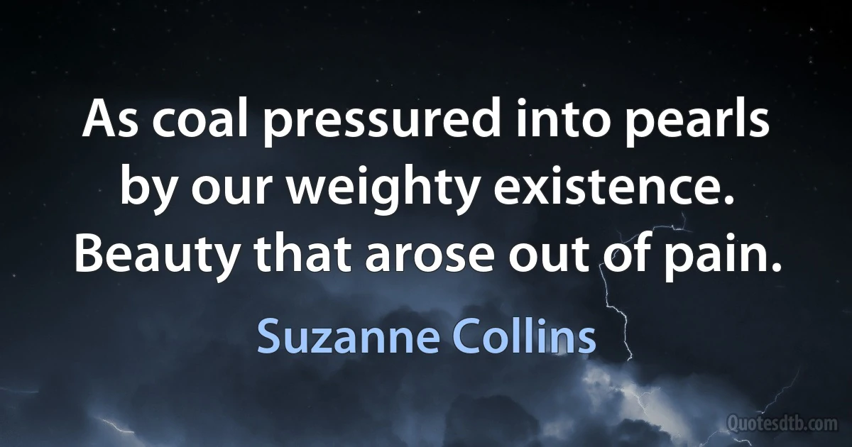 As coal pressured into pearls by our weighty existence. Beauty that arose out of pain. (Suzanne Collins)