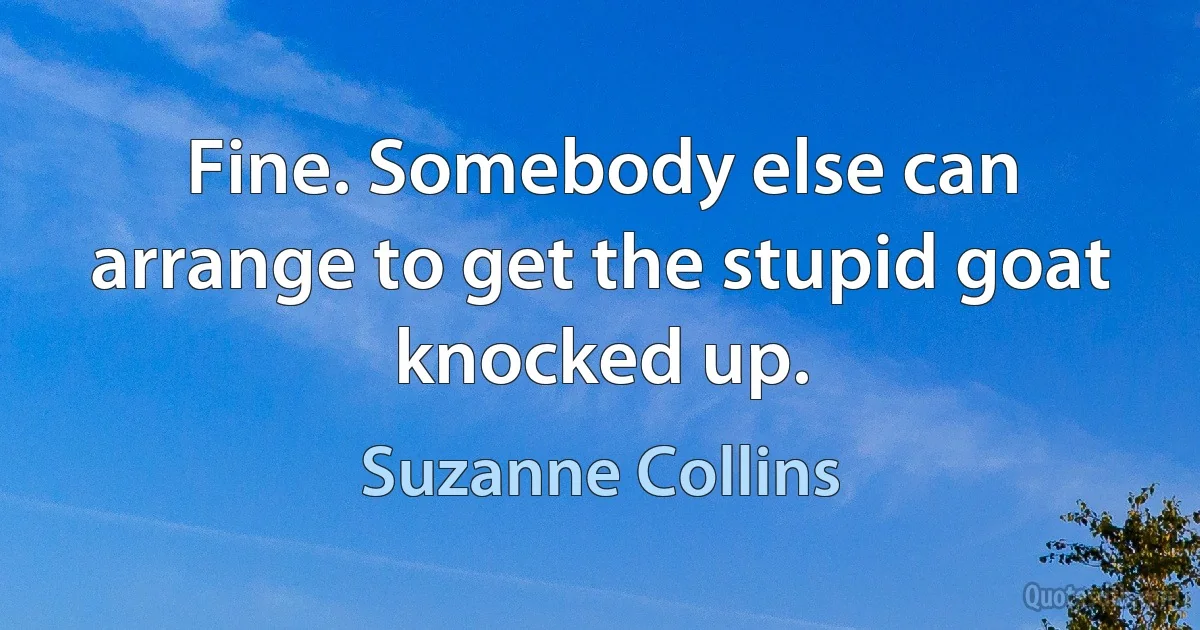 Fine. Somebody else can arrange to get the stupid goat knocked up. (Suzanne Collins)