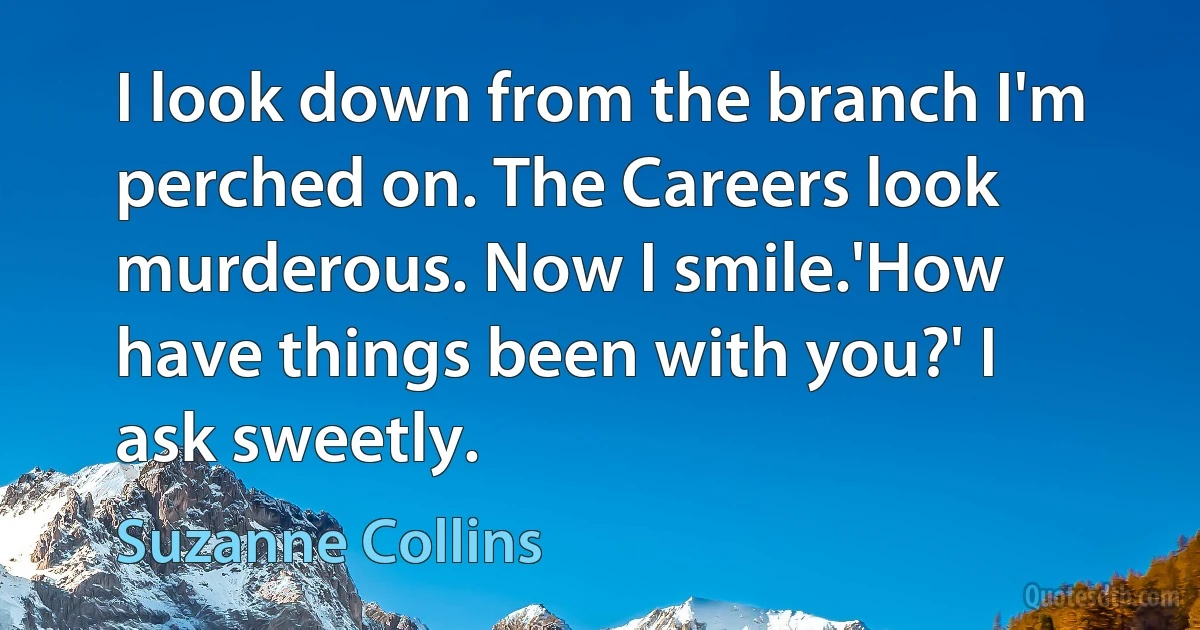 I look down from the branch I'm perched on. The Careers look murderous. Now I smile.'How have things been with you?' I ask sweetly. (Suzanne Collins)