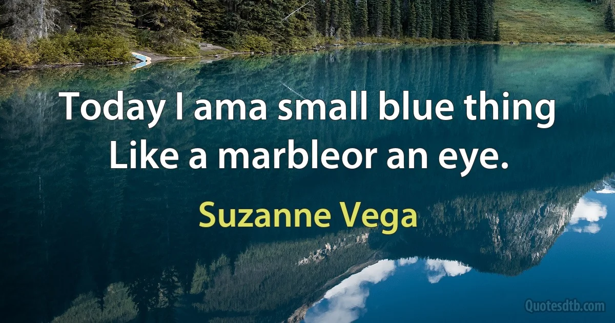 Today I ama small blue thing Like a marbleor an eye. (Suzanne Vega)