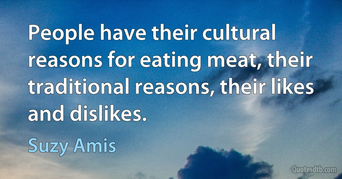 People have their cultural reasons for eating meat, their traditional reasons, their likes and dislikes. (Suzy Amis)