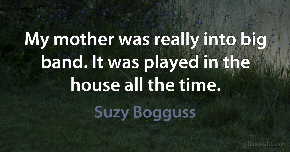 My mother was really into big band. It was played in the house all the time. (Suzy Bogguss)