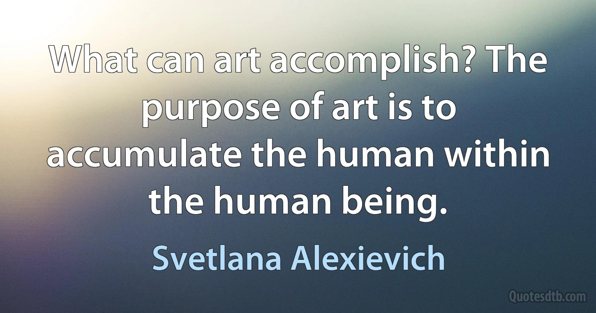 What can art accomplish? The purpose of art is to accumulate the human within the human being. (Svetlana Alexievich)