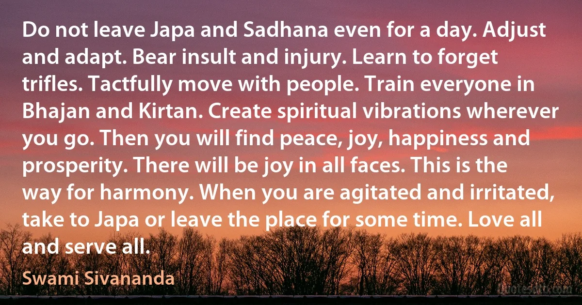 Do not leave Japa and Sadhana even for a day. Adjust and adapt. Bear insult and injury. Learn to forget trifles. Tactfully move with people. Train everyone in Bhajan and Kirtan. Create spiritual vibrations wherever you go. Then you will find peace, joy, happiness and prosperity. There will be joy in all faces. This is the way for harmony. When you are agitated and irritated, take to Japa or leave the place for some time. Love all and serve all. (Swami Sivananda)