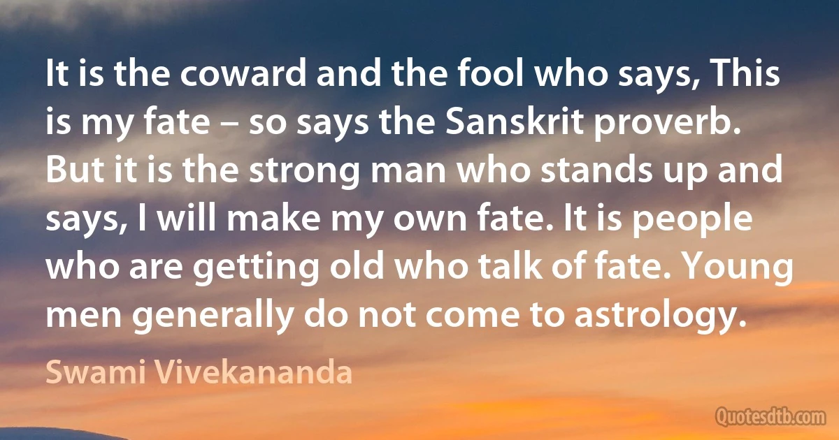 It is the coward and the fool who says, This is my fate – so says the Sanskrit proverb. But it is the strong man who stands up and says, I will make my own fate. It is people who are getting old who talk of fate. Young men generally do not come to astrology. (Swami Vivekananda)