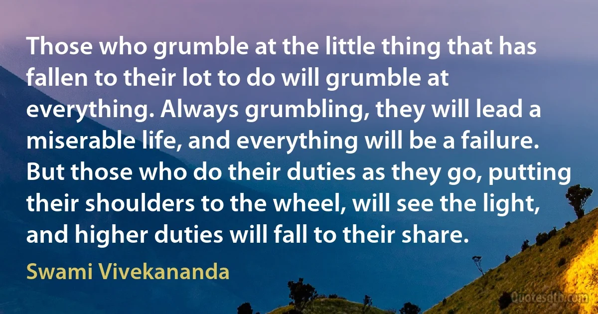 Those who grumble at the little thing that has fallen to their lot to do will grumble at everything. Always grumbling, they will lead a miserable life, and everything will be a failure. But those who do their duties as they go, putting their shoulders to the wheel, will see the light, and higher duties will fall to their share. (Swami Vivekananda)