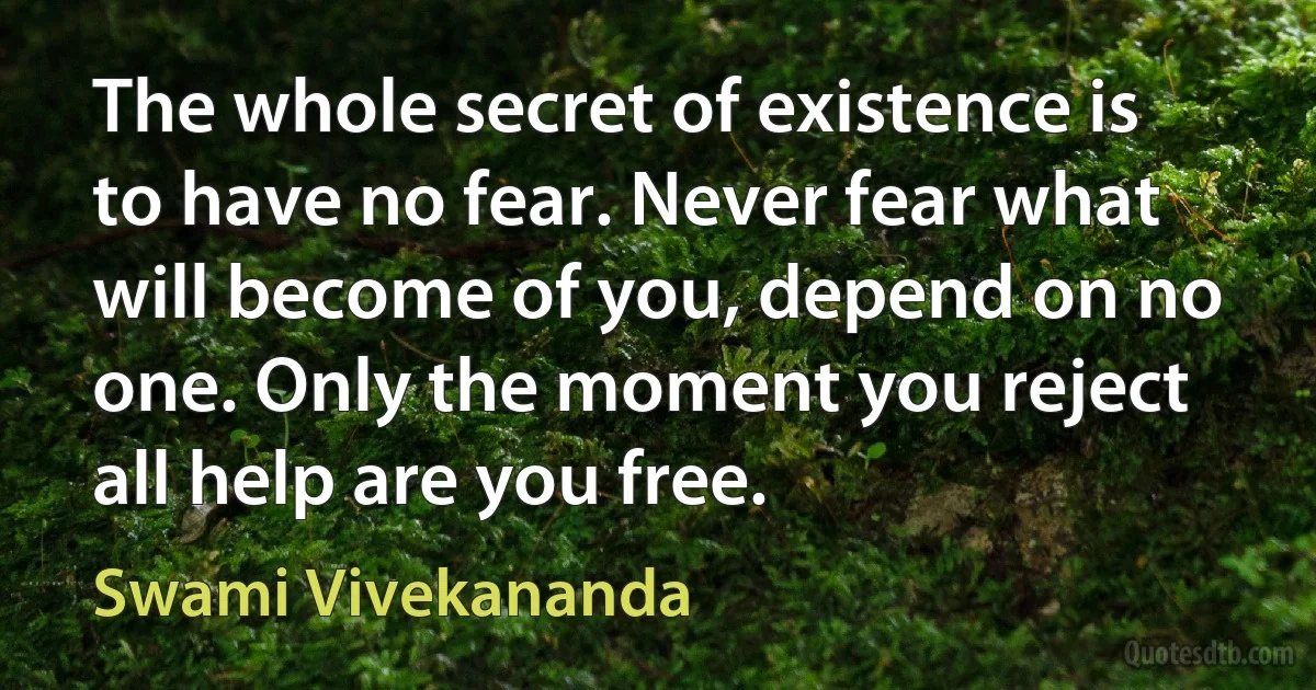 The whole secret of existence is to have no fear. Never fear what will become of you, depend on no one. Only the moment you reject all help are you free. (Swami Vivekananda)