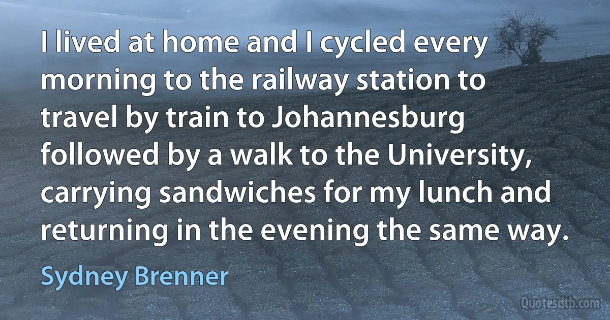 I lived at home and I cycled every morning to the railway station to travel by train to Johannesburg followed by a walk to the University, carrying sandwiches for my lunch and returning in the evening the same way. (Sydney Brenner)