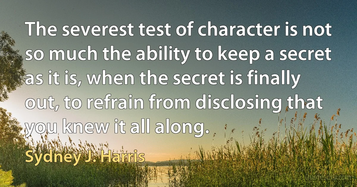 The severest test of character is not so much the ability to keep a secret as it is, when the secret is finally out, to refrain from disclosing that you knew it all along. (Sydney J. Harris)