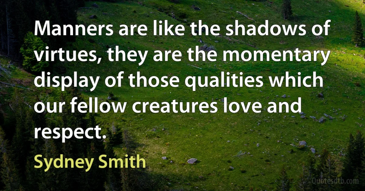 Manners are like the shadows of virtues, they are the momentary display of those qualities which our fellow creatures love and respect. (Sydney Smith)