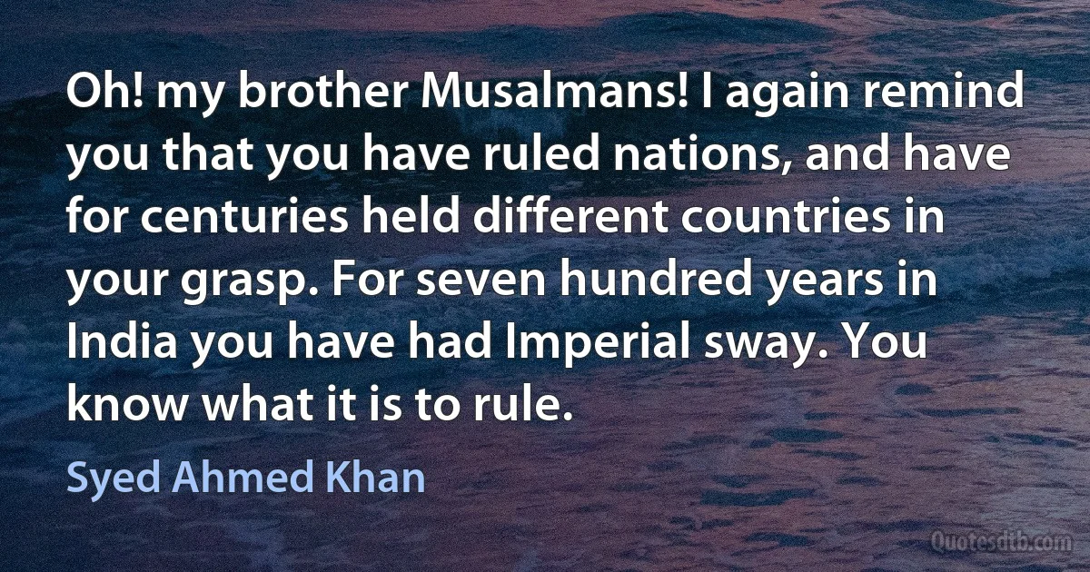 Oh! my brother Musalmans! I again remind you that you have ruled nations, and have for centuries held different countries in your grasp. For seven hundred years in India you have had Imperial sway. You know what it is to rule. (Syed Ahmed Khan)