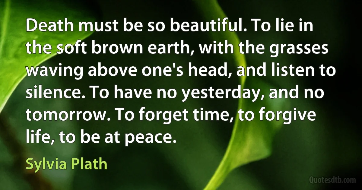 Death must be so beautiful. To lie in the soft brown earth, with the grasses waving above one's head, and listen to silence. To have no yesterday, and no tomorrow. To forget time, to forgive life, to be at peace. (Sylvia Plath)